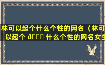 林可以起个什么个性的网名（林可以起个 🐛 什么个性的网名女生）